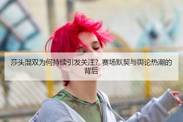 莎头混双为何持续引发关注？赛场默契与舆论热潮的背后